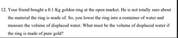 12. Your friend bought a 0.1 Kg golden ring at the open market. He is not totally sure about
the material the ring is made of. So, you lower the ring into a container of water and
measure the volume of displaced water. What must be the volume of displaced water if
the ring is made of pure gold?