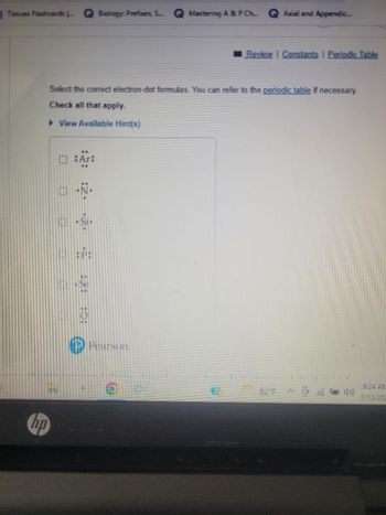 Tissues Flashcards ... GBiology: Prefixes, S... Q Mastering A & P Ch...
hp
Axial and Appendic...
Pearson
Review | Constants | Periodic Table
Select the correct electron-dot formulas. You can refer to the periodic table if necessary.
Check all that apply.
View Available Hint(s)
82°F 4))
9:24 AM
7/13/202
