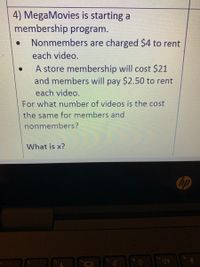 4) MegaMovies is starting a
membership program.
Nonmembers are charged $4 to rent
each video.
A store membership will cost $21
and members will pay $2.50 to rent
each video.
For what number of videos is the cost
the same for members and
nonmembers?
What is x?
hp
f8
f6
12
