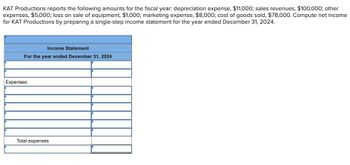 KAT Productions reports the following amounts for the fiscal year: depreciation expense, $11,000; sales revenues, $100,000; other
expenses, $5,000; loss on sale of equipment, $1,000; marketing expense, $8,000; cost of goods sold, $78,000. Compute net income
for KAT Productions by preparing a single-step income statement for the year ended December 31, 2024.
Income Statement
For the year ended December 31, 2024
Expenses:
Total expenses