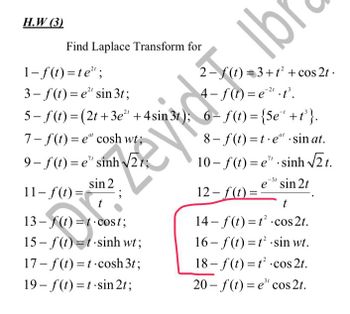 H.W (3)
1-f(t)=te";
2-f(t)=3+t² + cos2t.
4-f(t)=e²¹.t³.
3-f(t)=e" sin 3t;
5-f(t) = (2t+3e²¹ +4sin 3t); 6-f(t) = {5e¹ +t³}.
7-f(t)=e" cosh wt;
9– f(t)=e" sinh V2;
8-f(t)=t.e" sin at.
10– f(t)=e” .sinh V2t.
sin 2
e³ sin 2t
11-f(t) =
12-f(t)=
t
t
14-f(t) =
cos 2t.
13-f(t)=t cost;
15– f(t)=t-sinh wt;
16-f(t)=t²
sin wt.
17-f(t)=t-cosh 3t;
18-f(t)=t² cos 2t.
19-f(t)=t-sin 2t;
20-f(t)=e³" cos 2t.
Find Laplace Transform for
91
evide