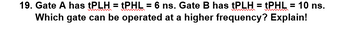 19. Gate A has tPLH = tPHL = 6 ns. Gate B has tPLH = tPHL = 10 ns.
Which gate can be operated at a higher frequency? Explain!