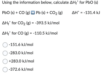 Using the information below, calculate AH₁° for PbO (s)
PbO (s) + CO (g) → Pb (s) + CO2 (g)
AHf for CO�� (g) = -393.5 kJ/mol
AHf for CO (g) = -110.5 kJ/mol
-151.6 kJ/mol
-283.0 kJ/mol
+283.0 kJ/mol
-372.6 kJ/mol
AH = -131.4 kJ