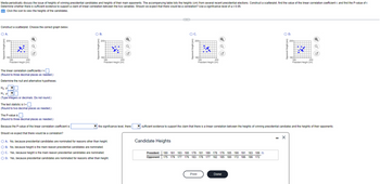 The text discusses the analysis of the heights of winning presidential candidates compared to their main opponents. The task involves constructing a scatterplot from the given height data to determine any linear correlation between the two variables: the height of the winning candidate and the height of their opponents. The significance level is set at α = 0.05.

### Steps to Perform the Analysis:

1. **Construct a Scatterplot**: 
   - Choose the correct graph from options A, B, C, or D. Each graph plots the opponent's height (y-axis) against the president’s height (x-axis).

2. **Calculate the Linear Correlation Coefficient (r)**:
   - Input the value of \( r \) and round to three decimal places.

3. **Formulate Hypotheses**:
   - Null Hypothesis (H₀): \( \rho = 0 \)
   - Alternative Hypothesis (H₁): \( \rho \neq 0 \)

4. **Determine the Test Statistic (t)**:
   - Input the test statistic value and round to two decimal places.

5. **Identify the P-Value**:
   - Input the P-value of the test and round to three decimal places.

6. **Decision Rule**:
   - Compare the P-value with the significance level to decide whether there is sufficient evidence for a linear correlation.

7. **Interpretation of Results**:
   - Discuss whether the model expects a correlation, considering whether height is a factor in presidential candidate nomination.

### Candidate Heights Data:

- **President Heights (cm)**: 180, 181, 183, 180, 179, 181, 179, 176, 185, 190, 191, 183, 189
- **Opponent Heights (cm)**: 175, 179, 177, 176, 177, 185, 180, 172, 186, 186, 172

### Conclusion Options for Correlation Expectation:

A. No, because presidential candidates are nominated for reasons other than height.
B. No, because height is the main reason presidential candidates are nominated.
C. Yes, because height is the main reason presidential candidates are nominated.
D. Yes, because presidential candidates are nominated for reasons other than height.

Through this exercise, learners will understand how to analyze data for correlation using scatterplots, calculate correlation coefficients, and make inferences using statistical tests.