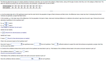 The following data lists the ages of a random selection of actresses when they won an award in the category of Best Actress, along with the ages of actors when they won in the category of Best Actor. The
ages are matched according to the year that the awards were presented. Complete parts (a) and (b) below.
Actress (years) 31 29 34 28 34 26 28
Actor (years) 59 40 39 40 30 32 54
a. Use the sample data with a 0.05 significance level to test the claim that for the population of ages of Best Actresses and Best Actors, the differences have a mean less than 0 (indicating that the Best
Actresses are generally younger than Best Actors).
In this example, is the mean value of the differences d for the population of all pairs of data, where each individual difference d is defined as the actress's age minus the actor's age. What are the null and
alternative hypotheses for the hypothesis test?
Ho: Ho
Md
42 27 33
40 41 43
year(s)
year(s)
H₁ H
(Type integers or decimals. Do not round.)
Identify the test statistic.
t = 3.07 (Round to two decimal places as needed.)
Identify the P-value.
P-value =
(Round to three decimal places as needed.)
What is the conclusion based on the hypothesis test?
the significance level,
Since the P-value is
won the award than actors.
b. Construct the confidence interval that could be used for the hypothesis test described in part (a). What feature of the confidence interval leads to the same conclusion reached in part (a)?
The confidence interval is year(s) < d <
year(s).
(Round to one decimal place as needed.)
What feature of the confidence interval leads to the same conclusion reached in part (a)?
Since the confidence interval contains
the null hypothesis. There
the null hypothesis.
sufficient evidence to support the claim that actresses are generally younger when they