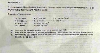 Problem No. 2
A simply supported beam having a simple span o 8 m must support a uniformly distributed service load of 10
kN/m including its own weight. A36 steel is used.
Properties of the steel beam:
2
A = 10452 mm
d = 598.68 mm
b₁ = 177.93 mm
t= 12.33 mm
tw = 10.03 mm.
F, = 248 MPa
1₂ = 562 x 106 mm4
ly = 12 x 10 mm
Z, 2196 x 10³ mm³
r = 231.39 mm
a.
Determine the allowable bending stress using elastic design (ASD).
C.
b. Determine the safe uniform live load it could support using ASD method due to its flexural strength.
Determine the safe uniform live load it could support using plastic design method due to its flexural
strength. U = 1.2 DL + 1.6 LL