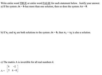 Write entire word TRUE or entire word FALSE for each statement below. Justify your answer.
a) If the system Ax=b has more than one solution, then so does the system Ax = 0.
b) If x1 and x2 are both solutions to the system Ax=b, then x1 + x2 is also a solution.
c) The matrix A is invertible for all real numbers k.
[k -2
A =
5 k-6