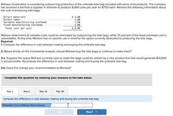 Mohave Corporation is considering outsourcing production of the umbrella tote bag included with some of its products. The company
has received a bid from a supplier in Vietnam to produce 8,900 units per year for $7.50 each. Mohave the following information about
the cost of producing tote bags:
Direct materials
Direct labor
Variable manufacturing overhead
Fixed manufacturing overhead
Total cost per unit
Mohave determined all variable costs could be eliminated by outsourcing the tote bags, while 70 percent of the fixed overhead cost is
unavoidable. At this time, Mohave has no specific use in mind for the space currently dedicated to producing the tote bags.
Required:
1. Compute the difference in cost between making and buying the umbrella tote bag.
2. Based strictly on the incremental analysis, should Mohave buy the tote bags or continue to make them?
3-a. Suppose the space Mohave currently uses to make the bags could be utilized by a new product line that would generate $12,000
in annual profits. Recompute the difference in cost between making and buying the umbrella tote bag.
3-b. Does this change your recommendation to Mohave?
Complete this question by entering your answers in the tabs below.
Req 1
Req 2
Req 3A
$ 4.00
1.00
1.00
2.00
$ 8.00
Req 3B
Compute the difference in cost between making and buying the umbrella tote bag.
Differential Cost of Making Versus Buying
< Req 1
Req 2 >