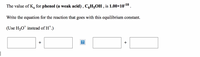 The value of Ka for phenol (a weak acid) , C,H5OH , is 1.00×10-10.
Write the equation for the reaction that goes with this equilibrium constant.
(Use H30* instead of H*.)
+
+
