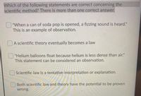 Which of the following statements are correct concerning the
scientific method? There is more than one correct answer.
"When a can of soda pop is opened, a fizzing sound is heard."
This is an example of observation.
DA scientific theory eventually becomes a law
"Helium balloons float because helium is less dense than air."
This statement can be considered an observation.
Scientific law is a tentative interpretation or explanation.
Both scientific law and theory have the potential to be proven
wrong.
