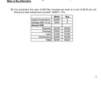 Make or Buy Alternative
12. Your production line uses 10,000 filter housings per week at a cost of $0.85 per unit.
Should you start making them yourself? MARR = 12%.
Make
Buy
Capital Expenditure
Salvage (after 10 yr)
Annual O/M
$240K
$45K
$233K
$300K
$150K
$256K
$939K
$442K
$240K
$100K
$200K
Materials
Overhead
Labor
Maintenance
Total
$982K
