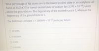 What percentage of Na atoms are in the lowest excited state in an acetylene-air
flame at 2,500 K? The lowest excited state of sodium lies 3.371 x 10-19 /atom
,above the ground state. The degeneracy of the excited state is 2, whereas the
degeneracy of the ground state is 1.
The Boltzman Constant is 1.380649 x 10-23 joule per Kelvin.
O 99.989%
O 0.00286%
O0.00%
O 0.0114%
