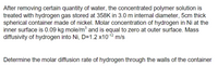 After removing certain quantity of water, the concentrated polymer solution is
treated with hydrogen gas stored at 358K in 3.0 m internal diameter, 5cm thick
spherical container made of nickel. Molar concentration of hydrogen in Ni at the
inner surface is 0.09 kg mole/m and is equal to zero at outer surface. Mass
diffusivity of hydrogen into Ni, D=1.2 x1012
m/s
Determine the molar diffusion rate of hydrogen through the walls of the container
