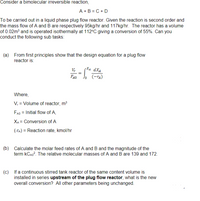 Consider a bimolecular irreversible reaction,
A + B = C + D
To be carried out in a liquid phase plug flow reactor. Given the reaction is second order and
the mass flow of A and B are respectively 95kg/hr and 117kg/hr. The reactor has a volume
of 0.02m² and is operated isothermally at 112°C giving a conversion of 55%. Can you
conduct the following sub tasks:
(a) From first principles show that the design equation for a plug flow
reactor is:
Xa dXA
FAO
J (-ra)
Where,
V, = Volume of reactor, m?
FAo = Initial flow of A,
XA = Conversion of A
(-Ta) = Reaction rate, kmol/hr
(b) Calculate the molar feed rates of A and B and the magnitude of the
term kCao?. The relative molecular masses of A and B are 139 and 172.
(c) If a continuous stirred tank reactor of the same content volume is
installed in series upstream of the plug flow reactor, what is the new
overall conversion? All other parameters being unchanged.
