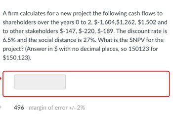 A firm calculates for a new project the following cash flows to
shareholders over the years 0 to 2, $-1,604,$1,262, $1,502 and
to other stakeholders $-147, $-220, $-189. The discount rate is
6.5% and the social distance is 27%. What is the SNPV for the
project? (Answer in $ with no decimal places, so 150123 for
$150,123).
496 margin of error +/- 2%