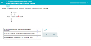ELECTRONIC STRUCTURE AND CHEMICAL BONDING
Counting sigma and pi bonds in a small molecule
Answer the questions below about the highlighted atom in this Lewis structure:
H:0:
..
HIC-
I
H
-C-0-H
In how many sigma bonds does the highlighted atom
participate?
In how many pi bonds does the highlighted atom participate?
What is the orbital hybridization of the highlighted atom?
0
0
X
3
3/5