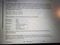 A "What-If" analysis:
An electronics store sells two models of television. The sales of these two models, X
and Y, are dependent, that is, if the price of one increases, the demand for the other
increases. A study is made to find the relationship between the demand (D) and the
price (P) in order to maximize the revenue from these products. The study resulted in
the following two equations:
Dx = 476 - 0.54 Px+ 0.22 Py
Dy = 601 + 0.12 Px - 0.54 PY
These equations can be implemented in Excel as following:
TV X price
TVY price
100
100
=476-
0.54*B1+0.22*B2
=601+0.12*B1-
0.54*B2
=B1*B3+B2*B4
Demand X
Demand Y
Revenue
Copy-and-paste, or type, the Excel information given above into cells A1:B5 of an
Excel spreadsheet.
Develop a two-way data table to estimate the optimal prices of each of the two
products in order to maximize the total revenue. Vary the price of each product from
600 to 1000 in increments of 50.
TV X price
A TV Y price
