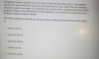 A statistics teacher started class one day by drawing the names of n
out of a hat and asked them to do as many pushups as they could. The 16 randomly
selected students averaged 15.2 pushups per person with a standard deviation of 8.5
pushups. Suppose the distribution of the population of number of pushups that can
be done is approximately normal.
16 students
%3D
The 95% confidence interval for the true mean number of pushups that can be done
is
8.56 to 21.44.
10.67 to 19.73.
11.31 to 18.55.
5.85 to 24.15.
13.15 to 16.83.
