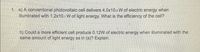 1. a) A conventional photovoltaic cell delivers 4.0x10a W of electric energy when
illuminated with 1.2x10+ W of light energy. What is the efficiency of the cell?
b) Could a more efficient cell produce 0.12W of electric energy when illuminated with the
same amount of light energy as in (a)? Explain.
