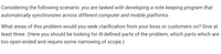 Considering the following scenario: you are tasked with developing a note keeping program that
automatically synchronizes across different computer and mobile platforms.
What areas of this problem would you seek clarification from your boss or customers on? Give at
least three. (Here you should be looking for ill-defined parts of the problem, which parts which are
too open-ended and require some narrowing of scope.)
