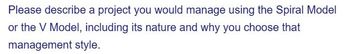 Please describe a project you would manage using the Spiral Model
or the V Model, including its nature and why you choose that
management style.