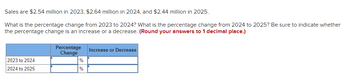 Sales are $2.54 million in 2023, $2.64 million in 2024, and $2.44 million in 2025.
What is the percentage change from 2023 to 2024? What is the percentage change from 2024 to 2025? Be sure to indicate whether
the percentage change is an increase or a decrease. (Round your answers to 1 decimal place.)
2023 to 2024
2024 to 2025
Percentage
Change
%
%
Increase or Decrease