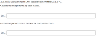 A 25.00 mL sample of 0.320 M LIOH is titrated with 0.750 M HNO3 at 25 °C.
Calculate the initial pH before any titrant is added.
pH =
Calculate the pH of the solution after 5.00 mL of the titrant is added.
pH =
