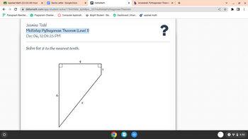 Applied Math (22-23) 4th hour
O
Santa Letter - Google Docs
← → C
Paragraph Rewriter..... G Plagiarism Checker... Computer Applicati... Bright Student - Ste...
deltamath.com/app/student/solve/17843588/_kphillips_207multistepPythagorean Theorem
Jasmine Todd
Multistep Pythagorean Theorem (Level 1)
Dec 06, 12:04:25 PM
Solve for x to the nearest tenth.
X
6
4
Delta Math
X
b Answered: Pythagorean Theoren X
Dashboard | Khan...
edu
O
applied math
?
+
19
X
✰ ☐ ⠀
4:50