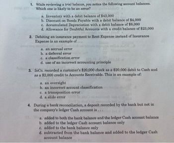 1. While reviewing a trial balance, you notice the following account balances.
Which one is likely to be an error?
a. Inventory with a debit balance of $43,000
b. Discount on Bonds Payable with a debit balance of $4,000
c. Accumulated Depreciation with a debit balance of $8,000
d. Allowance for Doubtful Accounts with a credit balance of $23,000
2. Debiting an insurance payment to Rent Expense instead of Insurance
Expense is an example of...
a. an accrual error
b. a deferral error
c. a classification error
d. use of an incorrect accounting principle
3. InCo. recorded a customer's $20,000 check as a $20,000 debit to Cash and
as a $2,000 credit to Accounts Receivable. This is an example of:
a. an oversight
b. an incorrect account classification
c. a transposition error
d. a slide error
4. During a bank reconciliation, a deposit recorded by the bank but not in
the company's ledger Cash account is...
a. added to both the bank balance and the ledger Cash account balance
b. added to the ledger Cash account balance only
c. added to the bank balance only
d. subtracted from the bank balance and added to the ledger Cash
account balance