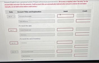 Assume Kingbird uses a perpetual system. Prepare all necessary journal entries. (If no entry is required, select "No entry" for the
account titles and enter O for the amounts. Credit account titles are automatically indented when amount is entered. Do not indent
manually. List all debit entries before credit entries.)
Date
Jan. 4
Jan 1
Jan 13.
Jan 13
Account Titles and Explanation
Accounts Receivable
Sales Revenue
(To record the sale)
Cost of Goods Sold
Inventory
(To record the cost of inventory),
Inventory
Accounts Receivable
Sales Revenue
(To record the sale)
Debit
Credit