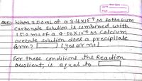 Anant Gyan
Date
Page
oue- When 25.0mL of 9 3.16 X107 M Potta sium
Carbonate solution is combined ith
I5.0 mLo a 4.50X107M calcium
acetate soletion does oa
form?!
precipilate
yes or nol
for there conditione the Reaction
ouotient,is
equal to
