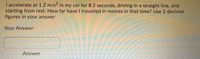 I accelerate at 1.2 m/s2 in my car for 8.2 seconds, driving In a straight line, and
starting from rest. How far have I travelled in metres in that time? Use 2 decimal
figures in your answer
Your Answer:
Answer
