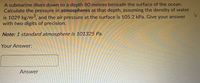 A submarine dives down to a depth 80 metres beneath the surface of the ocean.
Calculate the pressure in atmospheres at that depth, assuming the density of water
is 1029 kg/m3, and the air pressure at the surface is 105.2 kPa. Give your answer
with two digits of precision.
Note: 1 standard atmosphere is 101325 Pa.
Your Answer:
Answer
