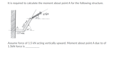 It is required to calculate the moment about point A for the following structure.
15KN
A
120mm
Assume force of 1.5 kN acting vertically upward. Moment about point A due to of
1.5kN force is
