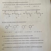 28. What is the boiling point ranking for the molecules below?
(A) CH3CH2CH2 CH2CHO; (B) CH;CH2CH2CH;CH2OH (C) HOCH2CH2CH2CH2OH
a. A >B>C
b. C>B>A
c. C>A>B
d. B>C> A
29. Which is the stable conformational structure for cis-1-isopropyl-4-methylcyclohexane?
Ме
H.
H.
Me
Me
Me
iPr
H.
iPr
iPr
H.
iPr
C
30. What is the acidity ranking for the molecules below?
O-H
O-H
A
C
D
a. D> A>B>C
b. B> A>D>C
c. A> D>B>C
d. A >B>D>C
31. How would you identify cyclohexene and cyclohexane in
your
lab?
a. Use bromine test: cyclohexene results brown precipitate, cyclohexane does not;
b. Use KMNO4 test: cyclohexene results colorless solution, cyclohexane keeps purple color;
c. Use bromine test: cyclohexene results colorless solution, cyclohexane keeps dark-brown
color;
d. Use KMNO4 test: cyclohexene results green color solution, cyclohexane keeps purple
color;
