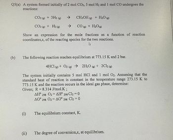 Q5(a) A system formed initially of 2 mol CO2, 5 mol H2 and 1 mol CO undergoes the
reactions:
(b)
CO2 (g) + 3H2 (g)
→
CH3OH (g) + H2O (g)
CO2 (g) + H2(g) ->
CO (g) + H2O(g)
Show an expression for the mole fractions as a function of reaction
coordinates,&, of the reacting species for the two reactions.
The following reaction reaches equilibrium at 773.15 K and 2 bar.
4HCl (g) + O2 (g) → 2H2O (g) + 2Cl2 (g)
The system initially contains 5 mol HCI and 1 mol O2. Assuming that the
standard heat of reaction is constant in the temperature range 273.15 K to
773.15 K and the reaction occurs in the ideal gas phase, determine:
=
Given; R 8.314 J/mol.K;
AH° 298 O2
=
AH° 298 Cl2 = 0
AG° 298 O2
AG° 298 Cl2 = 0
(i)
The equilibrium constant, K.
(ii)
The degree of conversion,&, at equilibrium.