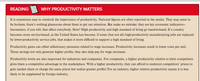 READING
WHY PRODUCTIVITY MATTERS
It is sometimes easy to overlook the importance of productivity. National figures are often reported in the media. They may seem to
be ho-hum; there's nothing glamorous about them to get our attention. But make no mistake; they are key economic indicators-
barometers, if you will, that affect everybody. How? High productivity and high standard of living go hand-in-hand. If a country
becomes more service-based, as the United States has become, if some (but not all) high-productivity manufacturing jobs are replaced
by lower-productivity service jobs, that makes it more difficult to support a high standard of living.
Productivity gains can offset inflationary pressures related to wage increases. Productivity increases result in lower costs per unit.
Those savings not only generate higher profits, they also help pay for wage increases.
Productivity levels are also important for industries and companies. For companies, a higher productivity relative to their competitors
gives them a competitive advantage in the marketplace. With a higher productivity, they can afford to undercut competitors' prices to
gain market share or charge the same prices but realize greater profits! For an industry, higher relative productivity means it is less
likely to be supplanted by foreign industry.
