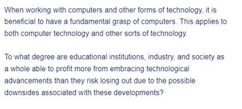 When working with computers and other forms of technology, it is
beneficial to have a fundamental grasp of computers. This applies to
both computer technology and other sorts of technology.
To what degree are educational institutions, industry, and society as
a whole able to profit more from embracing technological
advancements than they risk losing out due to the possible
downsides associated with these developments?