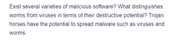 Exist several varieties of malicious software? What distinguishes
worms from viruses in terms of their destructive potential? Trojan
horses have the potential to spread malware such as viruses and
worms.