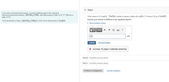 In the study of biochemical processes, a common buffering agent is the weak base
trishydroxymethylaminomethane, (HOCH₂)3 CNH2, often abbreviated as Tris. At 25 °C, Tris has a
PK₁ of 5.91.
The hydrochloride of Tris is (HOCH₂)3 CNH3C1, which can be abbreviated as TrisHCl.
Part A
What volume of 10.0 mol L-¹ NaOH is needed to prepare a buffer with a pH of 7.79 using 31.52 g of TrisHCI?
Express your answer in millilitres to two significant figures.
► View Available Hint(s)
0
[-] ΑΣΦ
10
Submit
Previous Answers
X Incorrect; Try Again; 4 attempts remaining
Part B Complete previous part(s)
Part C Complete previous part(s)
< Return to Assignment
Provide Feedback
mL