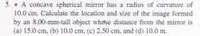 5. • A concave spherical mirror has a radius of curvature of
10.0 cm. Calculate the location and size of the image formed
by an 8.00-mm-tall object whose distance from the mirror is
(a) 15.0 cm, (b) 10.0 cm, (c) 2.50 cm, and (d) 10.0 m.
