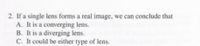 2. If a single lens forms a real image, we can conclude that
A. It is a converging lens.
B. It is a diverging lens.
C. It could be either type of lens.
