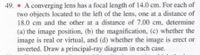 49. • A converging lens has a focal length of 14.0 cm. For each of
two objects located to the left of the lens, one at a distance of
18.0 cm and the other at a distance of 7.00 cm, determine
(a) the image position, (b) the magnification, (c) whether the
image is real or virtual, and (d) whether the image is erect or
inverted. Draw a principal-ray diagram in each case.
