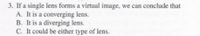 3. If a single lens forms a virtual image, we can conclude that
A. It is a converging lens.
B. It is a diverging lens.
C. It could be either type of lens.
