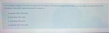 If a monopoly car[ sell 120 units of output for $11 each or 110 units of output for $12 each, we can safely conclude that for this
monopoly, the profit-maximizing level of output is:
a. greater than 120 units.
b. less than 120 units.
c. less than 110 units..
d. greater than 110 units.