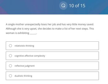 O relativistic thinking
A single mother unexpectedly loses her job and has very little money saved.
Although she is very upset, she decides to make a list of her next steps. This
woman is exhibiting
O cognitive affective complexity
reflective judgment
Q
dualistic thinking
10 of 15