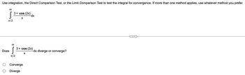 **Title: Testing Integral for Convergence**

**Problem Statement:**

Use integration, the Direct Comparison Test, or the Limit Comparison Test to test the integral for convergence. If more than one method applies, use whatever method you prefer.

\[
\int_{\pi/2}^{\infty} \frac{3 + \cos(2x)}{x} \, dx
\]

---

**Question:**

Does 

\[
\int_{\pi/2}^{\infty} \frac{3 + \cos(2x)}{x} \, dx 
\]

diverge or converge?

- [ ] Converge
- [ ] Diverge

**Instructions:**

Select whether the integral converges or diverges using the methods mentioned above. If needed, provide a step-by-step solution or justification for your choice.