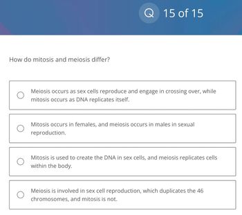 How do mitosis and meiosis differ?
Q
15 of 15
Meiosis occurs as sex cells reproduce and engage in crossing over, while
mitosis occurs as DNA replicates itself.
Mitosis occurs in females, and meiosis occurs in males in sexual
reproduction.
Mitosis is used to create the DNA in sex cells, and meiosis replicates cells
within the body.
Meiosis is involved in sex cell reproduction, which duplicates the 46
chromosomes, and mitosis is not.