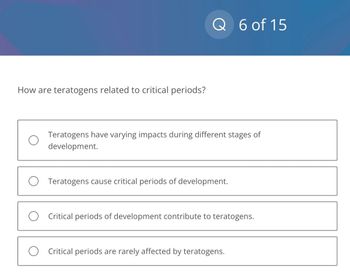 How are teratogens related to critical periods?
Q 6 of 15
Teratogens have varying impacts during different stages of
development.
O Teratogens cause critical periods of development.
Critical periods of development contribute to teratogens.
O Critical periods are rarely affected by teratogens.