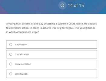 A young man dreams of one day becoming a Supreme Court Justice. He decides
to attend law school in order to achieve this long-term goal. This young man is
in which occupational stage?
O stabilization
O crystallization
implementation
Q 14 of 15
O specification